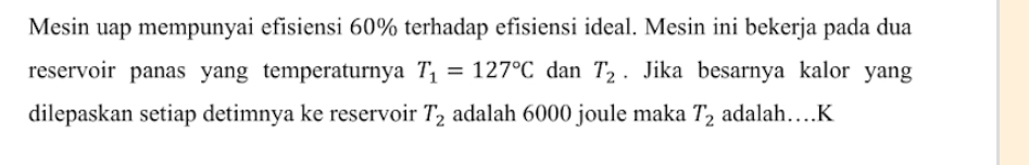 Mesin uap mempunyai efisiensi 60% terhadap efisiensi ideal. Mesin ini bekerja pada dua 
reservoir panas yang temperaturnya T_1=127°C dan T_2. Jika besarnya kalor yang 
dilepaskan setiap detimnya ke reservoir T_2 adalah 6000 joule maka T_2 adalah…K