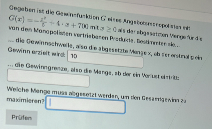 Gegeben ist die Gewinnfunktion Geines Angebotsmonopolisten mit
G(x)=- x^2/5 +4· x+700mitx≥ 0 als der abgesetzten Menge für die 
von den Monopolisten vertriebenen Produkte. Bestimmten sie... 
... die Gewinnschwelle, also die abgesetzte Menge x, ab der erstmalig ein 
Gewinn erzielt wird: 10... die Gewinngrenze, also die Menge, ab der ein Verlust eintritt: 
Welche Menge muss abgesetzt werden, um den Gesamtgewinn zu 
maximieren? 
Prüfen