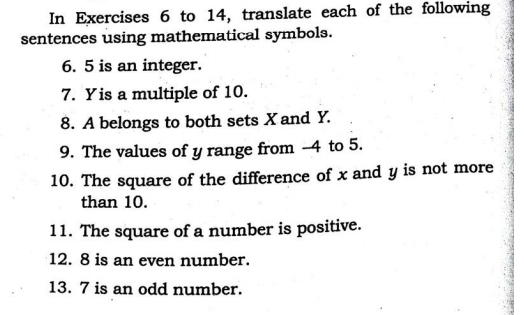 In Exercises 6 to 14, translate each of the following 
sentences using mathematical symbols. 
6. 5 is an integer. 
7. Yis a multiple of 10. 
8. A belongs to both sets X and Y. 
9. The values of y range from -4 to 5. 
10. The square of the difference of x and y is not more 
than 10. 
11. The square of a number is positive. 
12. 8 is an even number. 
13. 7 is an odd number.