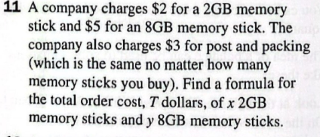 A company charges $2 for a 2GB memory 
stick and $5 for an 8GB memory stick. The 
company also charges $3 for post and packing 
(which is the same no matter how many 
memory sticks you buy). Find a formula for 
the total order cost, T dollars, of x 2GB
memory sticks and y 8GB memory sticks.