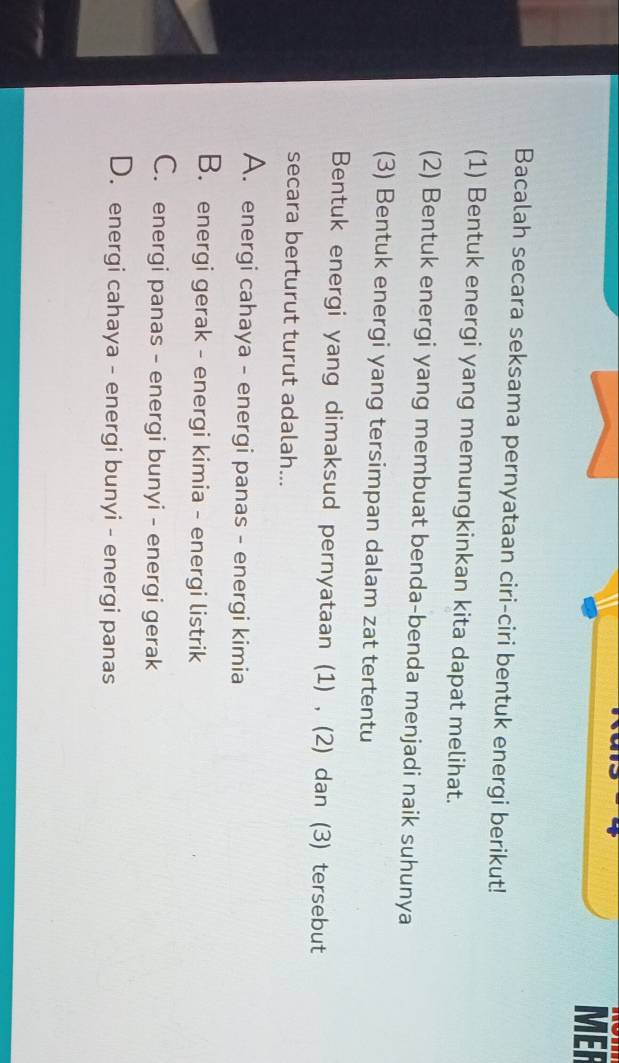 MER
Bacalah secara seksama pernyataan ciri-ciri bentuk energi berikut!
(1) Bentuk energi yang memungkinkan kita dapat melihat.
(2) Bentuk energi yang membuat benda-benda menjadi naik suhunya
(3) Bentuk energi yang tersimpan dalam zat tertentu
Bentuk energi yang dimaksud pernyataan (1) , (2) dan (3) tersebut
secara berturut turut adalah...
A. energi cahaya - energi panas - energi kimia
B. energi gerak - energi kimia - energi listrik
C. energi panas - energi bunyi - energi gerak
D. energi cahaya - energi bunyi - energi panas