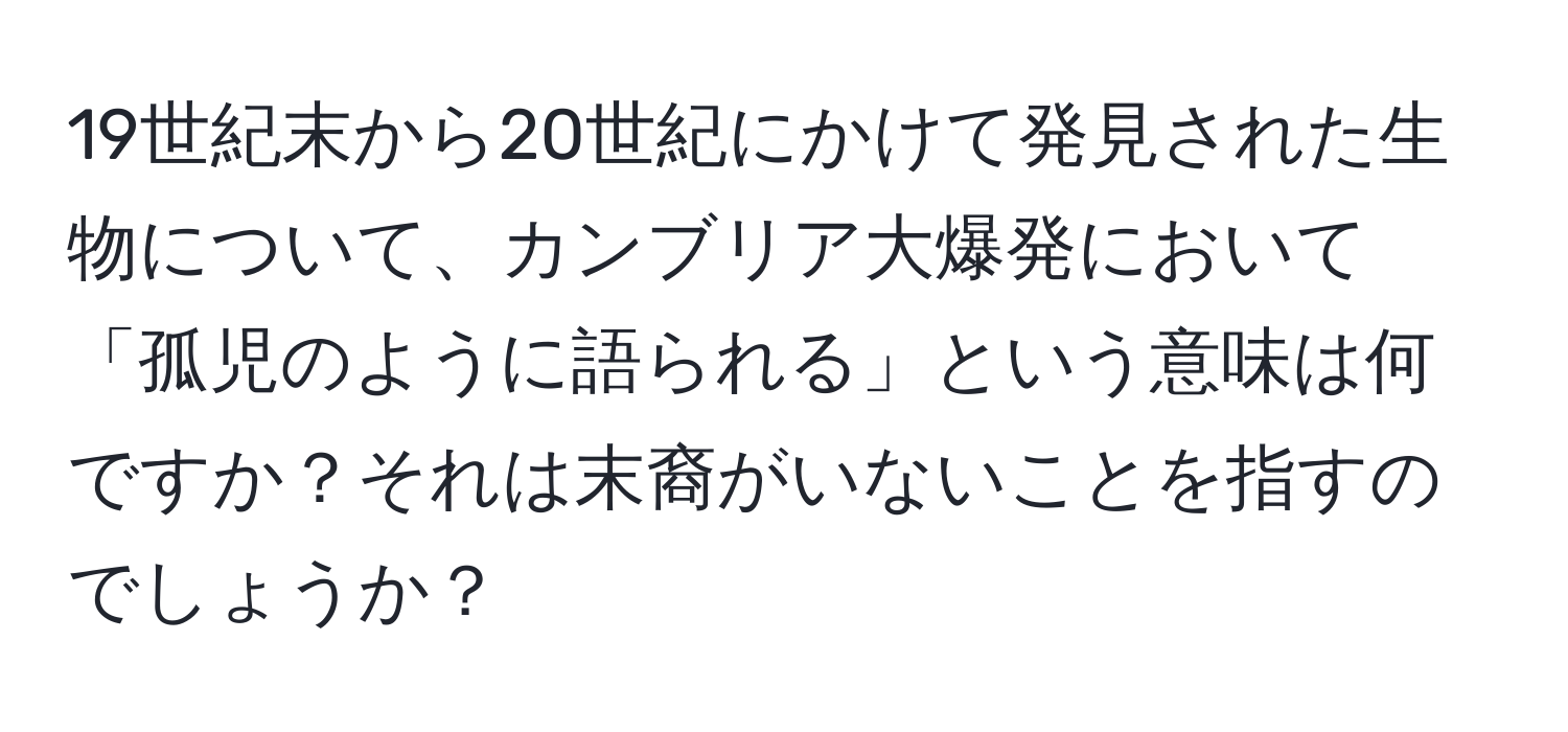 19世紀末から20世紀にかけて発見された生物について、カンブリア大爆発において「孤児のように語られる」という意味は何ですか？それは末裔がいないことを指すのでしょうか？