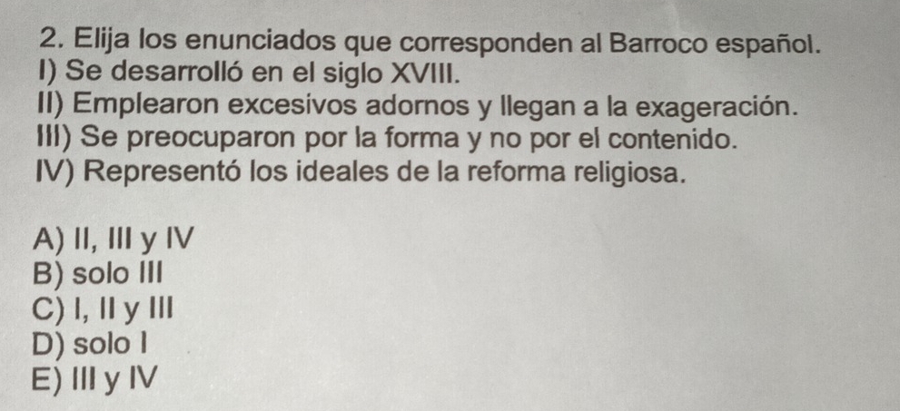 Elija los enunciados que corresponden al Barroco español.
I) Se desarrolló en el siglo XVIII.
II) Emplearon excesivos adornos y llegan a la exageración.
III) Se preocuparon por la forma y no por el contenido.
IV) Representó los ideales de la reforma religiosa.
A)Ⅱ, ⅢyⅣ
B) solo III
C) I,ⅡyⅢ
D) solo I
E)ⅢyⅣ