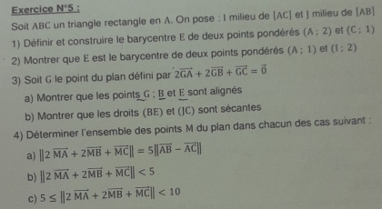 Exercice N°5 : 
Soit ABC un triangle rectangle en A. On pose : I milieu de [AC] et J milieu de [AB]
1) Définir et construire le barycentre E de deux points pondérés (A;2) et (C;1)
2) Montrer que E est le barycentre de deux points pondérés (A;1) et (1;2)
3) Soit G le point du plan défini par 2vector GA+2vector GB+vector GC=vector 0
a) Montrer que les points G; B et E sont alignés 
b) Montrer que les droits (BE) et (JC) sont sécantes 
4) Déterminer l'ensemble des points M du plan dans chacun des cas suivant : 
a) ||2vector MA+2vector MB+vector MC||=5||vector AB-vector AC||
b) ||2vector MA+2vector MB+vector MC||<5</tex> 
c) 5≤ ||2vector MA+2vector MB+vector MC||<10</tex>