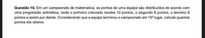 Em um campeonato de matemática, os pontos de uma equipe são distribuídos de acordo com 
uma progressão aritmética, onde o primeiro colocado recebe 10 pontos, o segundo 8 pontos, o terceiro 6
pontos e assim por diante. Considerando que a equipe terminou o campeonato em 15° lugar, calcule quantos 
pontos ela obteve.