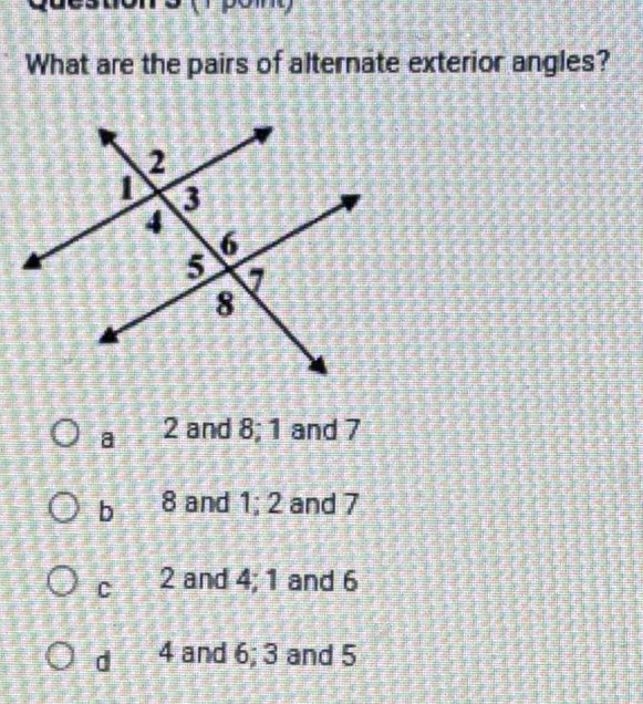 What are the pairs of alternate exterior angles?
a 2 and 8; 1 and 7
b 8 and 1; 2 and 7
C 2 and 4; 1 and 6
d 4 and 6; 3 and 5