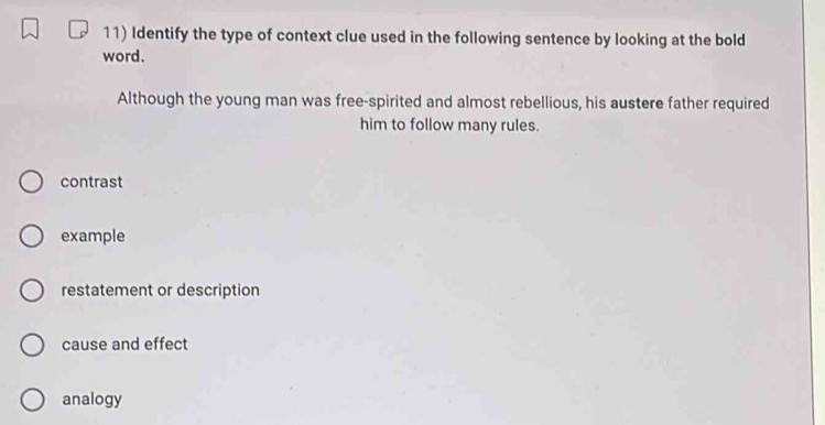 Identify the type of context clue used in the following sentence by looking at the bold
word.
Although the young man was free-spirited and almost rebellious, his austere father required
him to follow many rules.
contrast
example
restatement or description
cause and effect
analogy