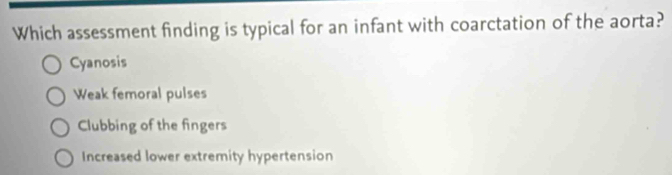 Which assessment finding is typical for an infant with coarctation of the aorta?
Cyanosis
Weak femoral pulses
Clubbing of the fingers
Increased lower extremity hypertension