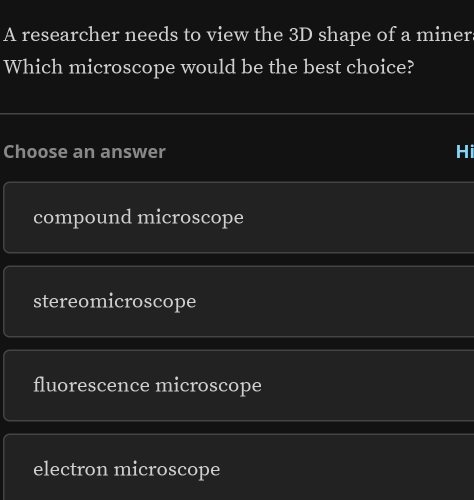 A researcher needs to view the 3D shape of a miner
Which microscope would be the best choice?
Choose an answer Hi
compound microscope
stereomicroscope
fluorescence microscope
electron microscope