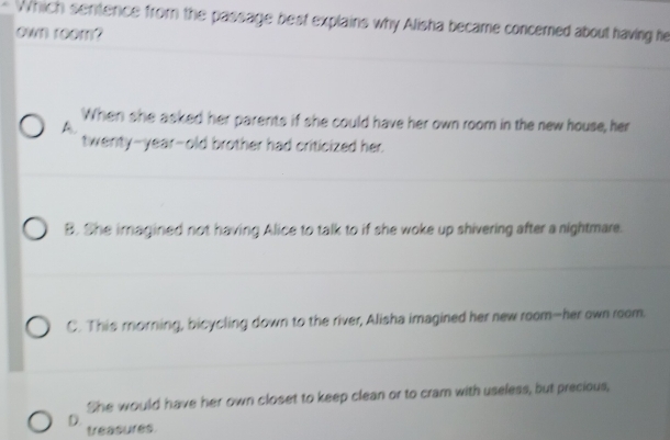 Which sentence from the passage best explains why Alisha became concerned about having he
own room?
When she asked her parents if she could have her own room in the new house, her
A.
twenty-year-old brother had criticized her.
B. She imagined not having Alice to talk to if she woke up shivering after a nightmare.
C. This morning, bicycling down to the river, Alisha imagined her new room-her own room.
She would have her own closet to keep clean or to cram with useless, but precious,
D. treasures.