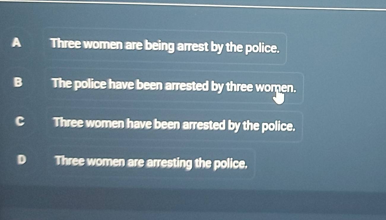 A Three women are being arrest by the police.
B The police have been arrested by three women.
5 Three women have been arrested by the police.
Three women are arresting the police.