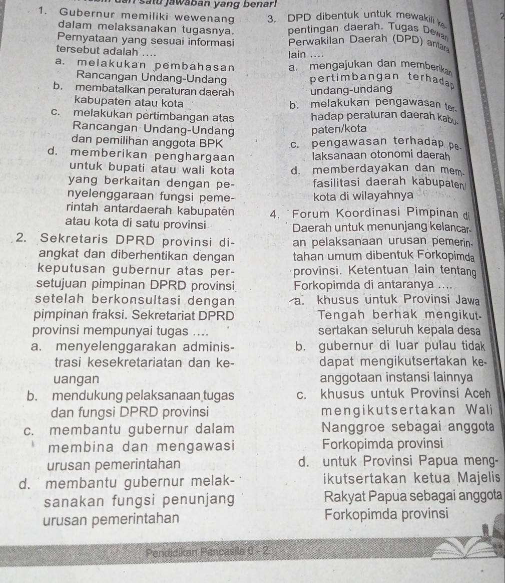 dan satu jawaban yang benar.
1. Gubernur memiliki wewenang 3. DPD dibentuk untuk mewakili ke
2
dalam melaksanakan tugasnya. pentingan daerah. Tugas Dewan
Pernyataan yang sesuai informasi Perwakilan Daerah (DPD) antara
tersebut adalah ....
lain …..
a. melakukan pembahasan a. mengajukan dan memberikar
Rancangan Undang-Undang pertimbangan terhadap
b. membatalkan peraturan daerah undang-undang
kabupaten atau kota b. melakukan pengawasan ter
c. melakukan pertimbangan atas hadap peraturan daerah kabu
Rancangan Undang-Undang paten/kota
dan pemilihan anggota BPK c. pengawasan terhadap pe
d. memberikan penghargaan laksanaan otonomi daerah
untuk bupati atau wali kota d. memberdayakan dan mem
yang berkaitan dengan pe- fasilitasi daerah kabupaten
nyelenggaraan fungsi peme- kota di wilayahnya
rintah antardaerah kabupaten 4. "Forum Koordinasi Pimpinan di
atau kota di satu provinsi Daerah untuk menunjang kelancar
2. Sekretaris DPRD provinsi di- an pelaksanaan urusan pemerin.
angkat dan diberhentikan dengan tahan umum dibentuk Förkopimda
keputusan gubernur atas per- provinsi. Ketentuan lain tentang
setujuan pimpinan DPRD provinsi Forkopimda di antaranya ....
setelah berkonsultasi dengan a. khusus untuk Provinsi Jawa
pimpinan fraksi. Sekretariat DPRD Tengah berhak mengikut
provinsi mempunyai tugas .... sertakan seluruh kepala desa
a. menyelenggarakan adminis- b. gubernur di luar pulau tidak
trasi kesekretariatan dan ke- dapat mengikutsertakan ke-
uangan anggotaan instansi lainnya
b. mendukung pelaksanaan tugas c. khusus untuk Provinsi Aceh
dan fungsi DPRD provinsi mengikutsertak an Wali
c. membantu gubernur dalam Nanggroe sebagai anggota
membina dan mengawasi Forkopimda provinsi
urusan pemerintahan d. untuk Provinsi Papua meng-
d.  membantu gubernur melak- ikutsertakan ketua Majelis
sanakan fungsi penunjang Rakyat Papua sebagai anggota
urusan pemerintahan Forkopimda provinsi
Pendidikan Pancasila 6 - 2