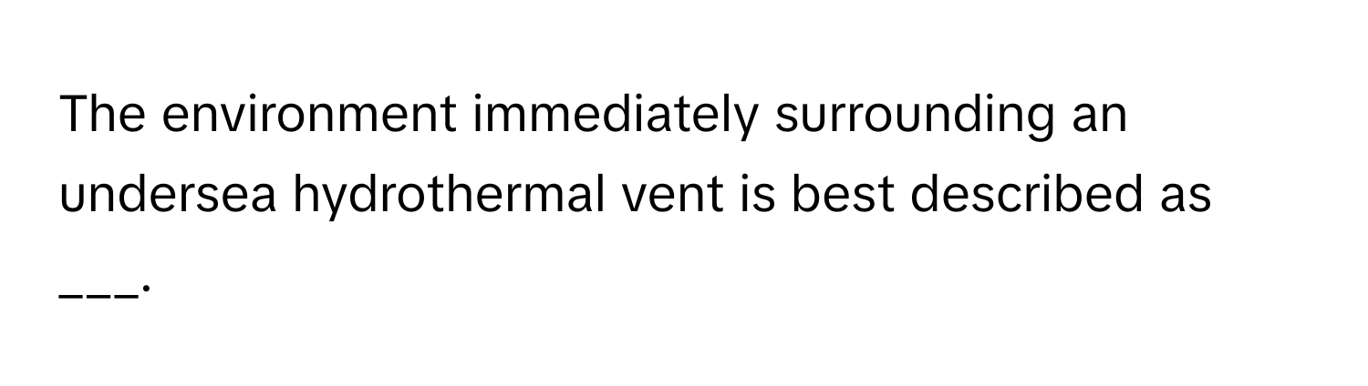 The environment immediately surrounding an undersea hydrothermal vent is best described as ___.