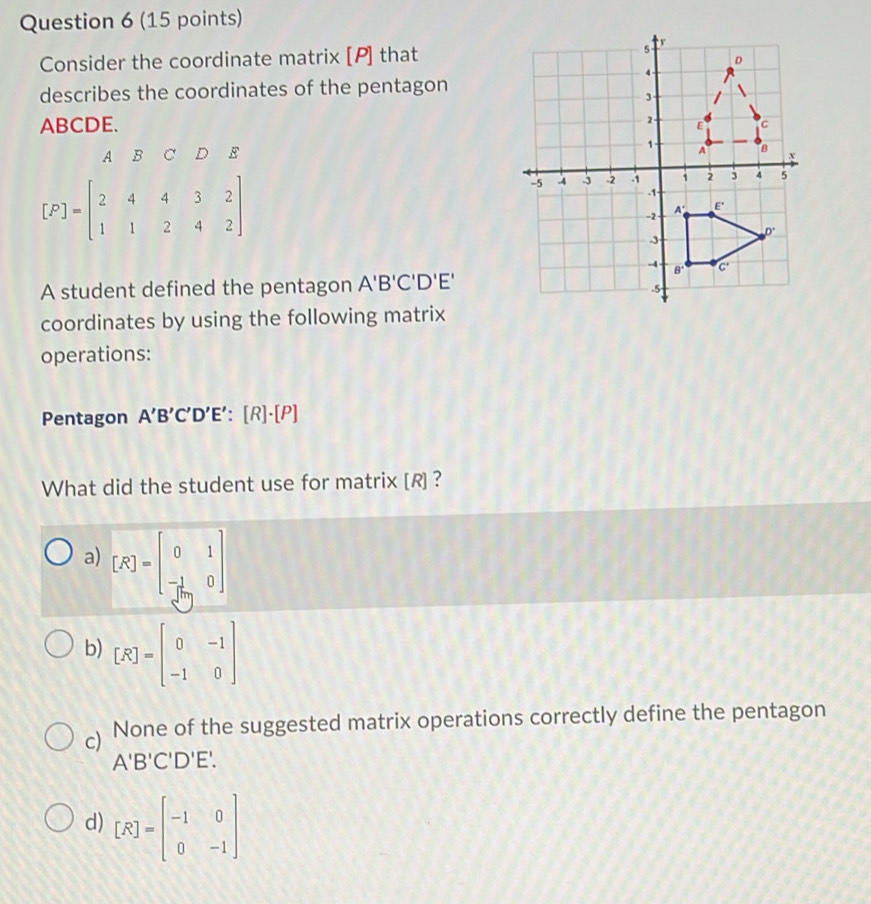 Consider the coordinate matrix [P] that
describes the coordinates of the pentagon
ABCDE. 
A B C D E
[F]=beginbmatrix 2&4&4&3&2 1&1&2&4&2endbmatrix
A student defined the pentagon A'B'C'D'E'
coordinates by using the following matrix
operations:
Pentagon A'B'C'D'E' a [R]· [P]
What did the student use for matrix [R] ?
a) [R]=beginbmatrix 0&1 - 1/[tan  &0endbmatrix
b) [R]=beginbmatrix 0&-1 -1&0endbmatrix
c) None of the suggested matrix operations correctly define the pentagon
A'B'C'D'E'.
d) [R]=beginbmatrix -1&0 0&-1endbmatrix