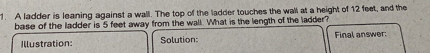 A ladder is leaning against a wall. The top of the ladder touches the wall at a height of 12 feet, and the 
base of the ladder is 5 feet away from the wall. What is the length of the ladder? 
Illustration: 
Solution: Final answer: