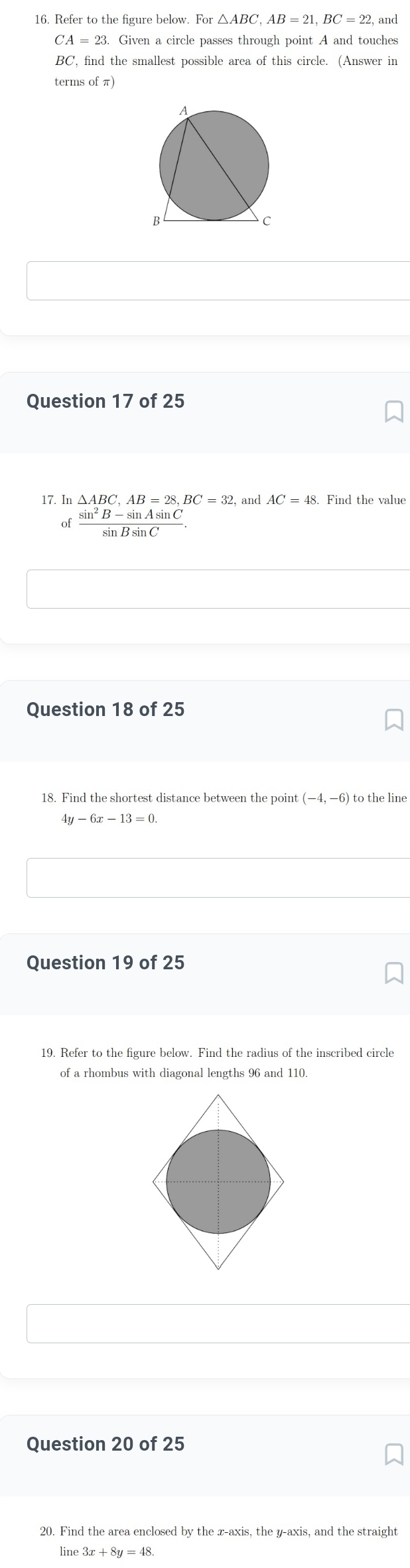 For△ ABC, AB=21, BC=22 and
CA=23 Given a circle passes through point A and touches
BC, find the smallest possible area of this circle. (Answer in 
terms of π) 
Question 17 of 25 
17. In and AC=48. Find the value 
of  (sin^2B-sin Asin C)/sin Bsin C . 
Question 18 of 25 
18. Find the shortest distance between the point (-4,-6) to the line
4y-6x-13=0
Question 19 of 25 
19. Refer to the figure below. Find the radius of the inscribed circle 
of a rhombus with diagonal lengths 96 and 110. 
Question 20 of 25 
20. Find the area enclosed by the x-axis, the y-axis, and the straight 
line 3x+8y=48.