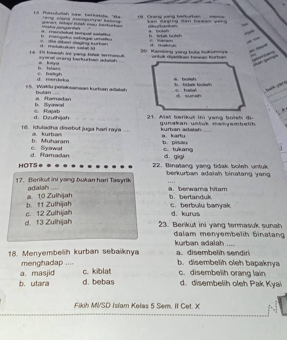 Rasulullah saw. bersabda, "Ba 19. Orang yang berkurban.... mema
rang siapa mempunyai kelon 
garan, tetapi tidak mau berkurban  kan daging dari hewan yan 
dikurbankan.
maka janganlah   ”
a. bolsh
a mendekat tempat salatku
b tidak boleh
b mengaku sebagai umatku c. haram
c. dia diberi daging kurban
at me
d. melakukan salat ld d. makruh
20. Kambing yang buta hukumnya
an daçat
14. Di bawah ini yang tidak termasuk untuk dijadikan hewan kurban.
syarat orang berkurban adalah ....
gelombang
a kaya
okan gémpa
b. Islam
c. baligh
d. merdeka a. boleh
b.tidak boleh
15. Waktu pelaksanaan kurban adalah c. halal
bulan ....
, baik yang
a. Ramadan d. sunah
b. Syawal
c. Rajab
K
d. Dzulhijah 21. Alat berikut ini yang boleh di-
gunakan untuk menyembelih 
16. Iduladha disebut juga hari raya .... kurban adalah ....
a. kurban a， kartu
b. Muharam b. pisau
c. Syawal c. tukang
d. Ramadan d. gigi
HOTS 22. Binatang yang tidak boleh untuk
berkurban adalah binatang yang
17. Berikut ini yang bukan hari Tasyrik
_
…
adalah .... a. berwarna hitam
a. 10 Zulhijah b.bertanduk
b. 11 Zulhijah c. berbulu banyak
c. 12 Zulhijah d. kurus
d. 13 Zulhijah 23. Berikut ini yang termasuk sunah
dalam menyembelih binatan
kurban adalah ....
18. Menyembelih kurban sebaiknya a. disembelih sendiri
menghadap .... b. disembelih oleh bapaknya
a. masjid c. kiblat c. disembelih orang lain
b. utara d. bebas d. disembelih oleh Pak Kyai
Fikih MI/SD Islam Kelas 5 Sem. II Cet. X