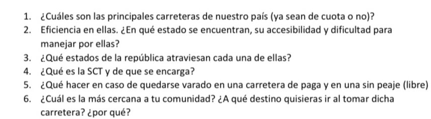 ¿Cuáles son las principales carreteras de nuestro país (ya sean de cuota o no)? 
2. Eficiencia en ellas. ¿En qué estado se encuentran, su accesibilidad y dificultad para 
manejar por ellas? 
3. ¿Qué estados de la república atraviesan cada una de ellas? 
4. ¿Qué es la SCT y de que se encarga? 
5. ¿Qué hacer en caso de quedarse varado en una carretera de paga y en una sin peaje (libre) 
6. ¿Cuál es la más cercana a tu comunidad? ¿A qué destino quisieras ir al tomar dicha 
carretera? ¿por qué?