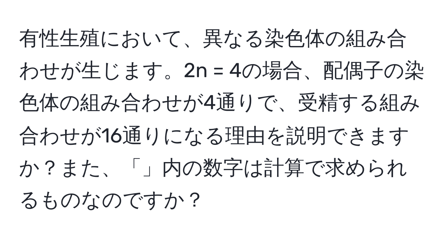 有性生殖において、異なる染色体の組み合わせが生じます。2n = 4の場合、配偶子の染色体の組み合わせが4通りで、受精する組み合わせが16通りになる理由を説明できますか？また、「」内の数字は計算で求められるものなのですか？