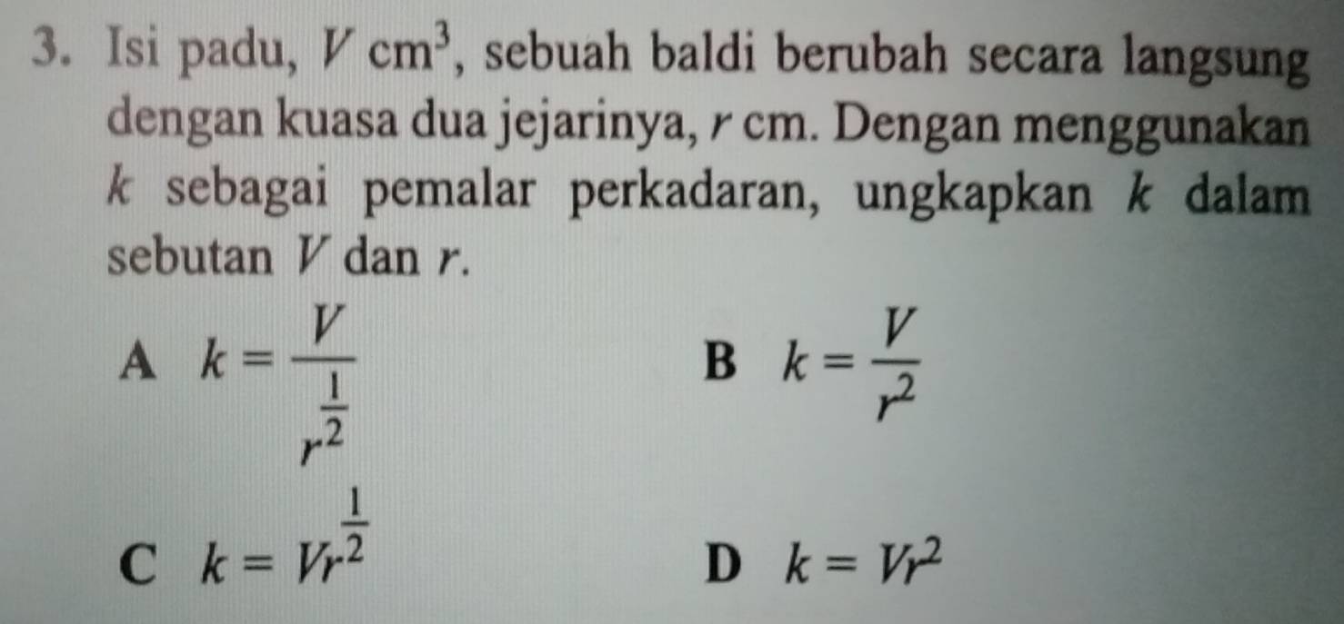 Isi padu, Vcm^3 , sebuah baldi berubah secara langsung
dengan kuasa dua jejarinya, r cm. Dengan menggunakan
k sebagai pemalar perkadaran, ungkapkan k dalam
sebutan V dan r.
A k=frac Vr^(frac 1)2
B k= V/r^2 
C k=Vr^(frac 1)2
D k=Vr^2