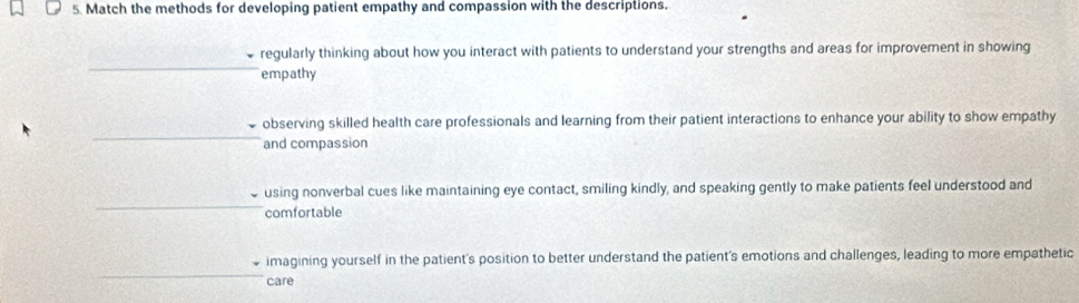 Match the methods for developing patient empathy and compassion with the descriptions.
regularly thinking about how you interact with patients to understand your strengths and areas for improvement in showing
empathy
observing skilled health care professionals and learning from their patient interactions to enhance your ability to show empathy
and compassion
using nonverbal cues like maintaining eye contact, smiling kindly, and speaking gently to make patients feel understood and
comfortable
imagining yourself in the patient's position to better understand the patient's emotions and challenges, leading to more empathetic
care