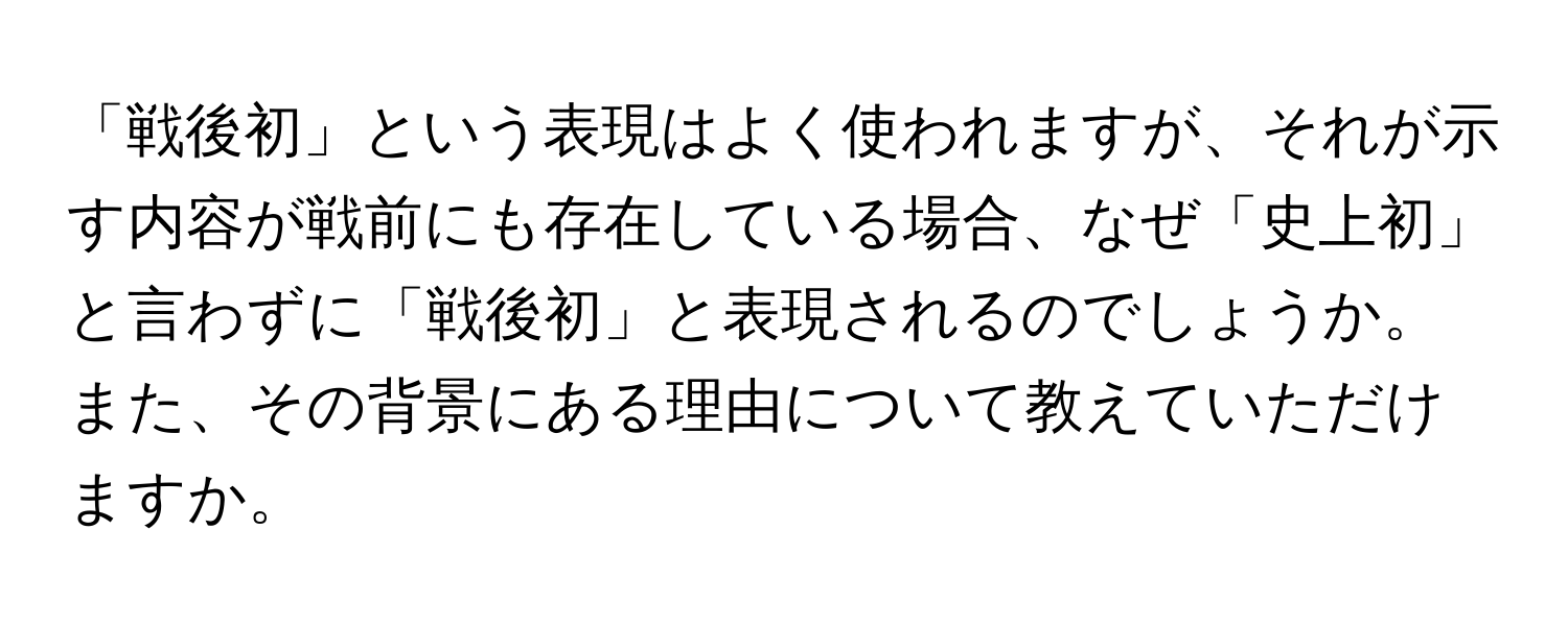 「戦後初」という表現はよく使われますが、それが示す内容が戦前にも存在している場合、なぜ「史上初」と言わずに「戦後初」と表現されるのでしょうか。また、その背景にある理由について教えていただけますか。