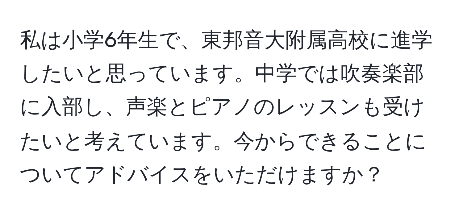 私は小学6年生で、東邦音大附属高校に進学したいと思っています。中学では吹奏楽部に入部し、声楽とピアノのレッスンも受けたいと考えています。今からできることについてアドバイスをいただけますか？