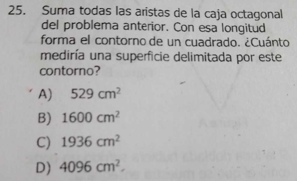 Suma todas las aristas de la caja octagonal
del problema anterior. Con esa longitud
forma el contorno de un cuadrado. ¿Cuánto
mediría una superficie delimitada por este
contorno?
A) 529cm^2
B) 1600cm^2
C) 1936cm^2
D) 4096cm^2