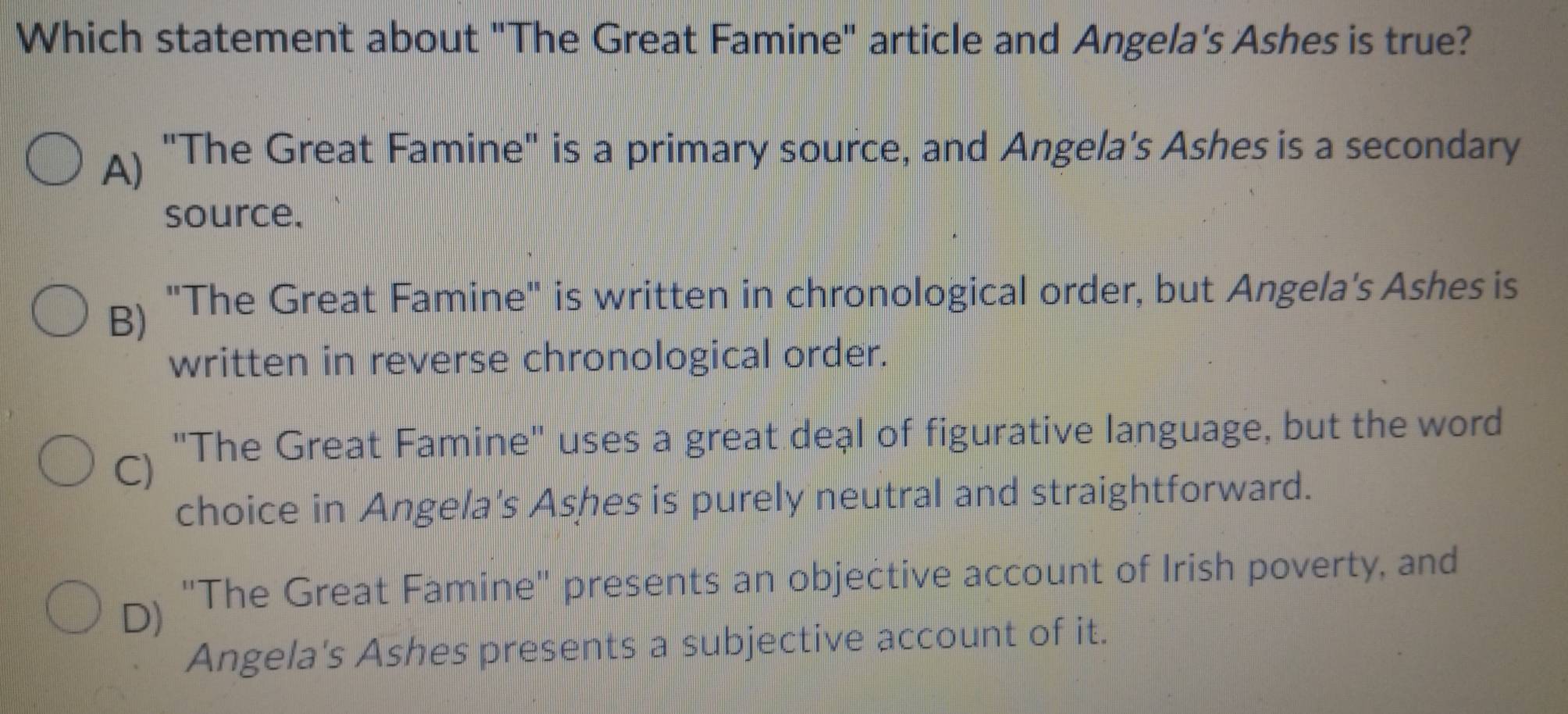 Which statement about "The Great Famine" article and Angela's Ashes is true?
A) "The Great Famine" is a primary source, and Angela's Ashes is a secondary
source.
B) "The Great Famine" is written in chronological order, but Angela's Ashes is
written in reverse chronological order.
C) "The Great Famine' uses a great deal of figurative language, but the word
choice in Angela's Ashes is purely neutral and straightforward.
D) "The Great Famine" presents an objective account of Irish poverty, and
Angela's Ashes presents a subjective account of it.