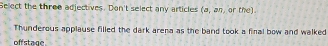 Select the three adjectives. Don't select any articles (a,an) or the) 
Thunderous applause filled the dark arena as the band took a final bow and walked 
off stage