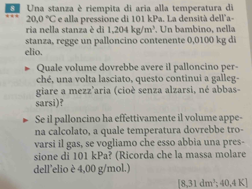 SUna stanza è riempita di aria alla temperatura di
20,0°C e alla pressione di 101 kPa. La densità dell'a- 
ria nella stanza è di 1,204kg/m^3. Un bambino, nella 
stanza, regge un palloncino contenente 0,0100 kg di 
elio. 
Quale volume dovrebbe avere il palloncino per- 
ché, una volta lasciato, questo continui a galleg- 
giare a mezz'aria (cioè senza alzarsi, né abbas- 
sarsi)? 
Se il palloncino ha effettivamente il volume appe- 
na calcolato, a quale temperatura dovrebbe tro- 
varsi il gas, se vogliamo che esso abbia una pres- 
sione di 101 kPa? (Ricorda che la massa molare 
dell’elio è 4,00 g/mol.) 
8 31dm^3; 40,4K