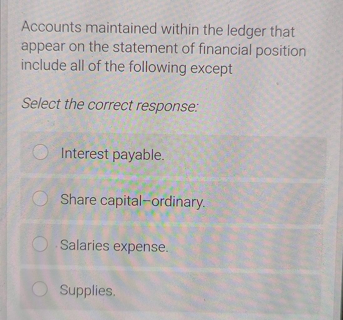 Accounts maintained within the ledger that
appear on the statement of financial position
include all of the following except
Select the correct response:
Interest payable.
Share capital-ordinary.
Salaries expense.
Supplies.