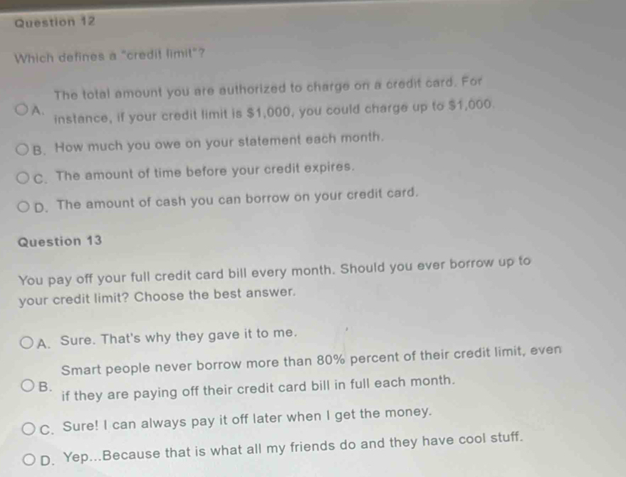 Which defines a "credit limit"?
The total amount you are authorized to charge on a credit card. For
A. instance, if your credit limit is $1,000, you could charge up to $1,000.
B. How much you owe on your statement each month.
C. The amount of time before your credit expires.
D. The amount of cash you can borrow on your credit card.
Question 13
You pay off your full credit card bill every month. Should you ever borrow up to
your credit limit? Choose the best answer.
A. Sure. That's why they gave it to me.
Smart people never borrow more than 80% percent of their credit limit, even
B.
if they are paying off their credit card bill in full each month.
C. Sure! I can always pay it off later when I get the money.
D. Yep...Because that is what all my friends do and they have cool stuff.