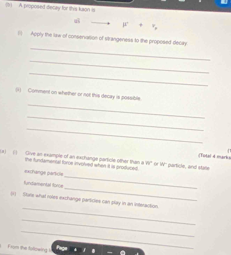 A proposed decay for this kaon is
mu +v_mu 
_ 
(i) Apply the law of conservation of strangeness to the proposed decay. 
_ 
_ 
_ 
(ii) Comment on whether or not this decay is possible. 
_ 
_ 
(1 
(Total 4 marks 
(a) (i) Give an example of an exchange particle other than a W* or W'' particle, and state 
the fundamental force involved when it is produced. 
_ 
exchange particle 
_ 
fundamental force 
_ 
(ii) State what roles exchange particles can play in an interaction 
_ 
_ 
From the following li