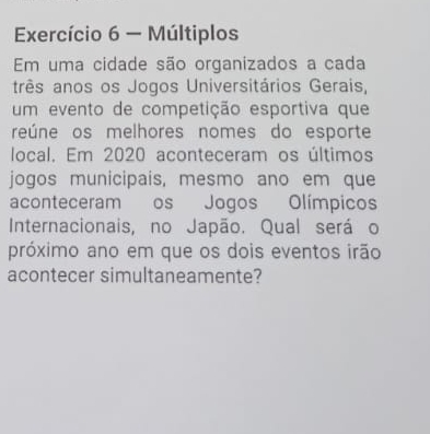 Exercício 6 - Múltiplos 
Em uma cidade são organizados a cada 
três anos os Jogos Universitários Gerais, 
um evento de competição esportiva que 
reúne os melhores nomes do esporte 
local. Em 2020 aconteceram os últimos 
jogos municipais, mesmo ano em que 
aconteceram os Jogos Olímpicos 
Internacionais, no Japão. Qual será o 
próximo ano em que os dois eventos irão 
acontecer simultaneamente?