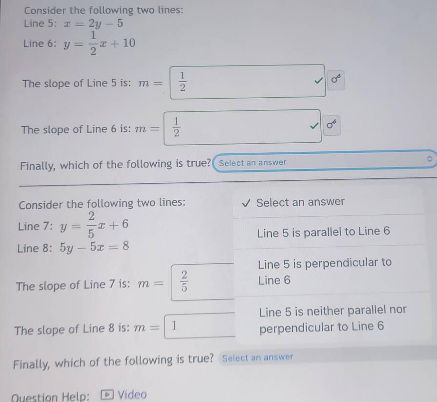 Consider the following two lines:
Line 5: x=2y-5
Line 6: y= 1/2 x+10
The slope of Line 5 is: m=  1/2  √ sigma^6
The slope of Line 6 is: m=  1/2 
sigma^6
Finally, which of the following is true? Select an answer
Consider the following two lines: Select an answer
Line 7: y= 2/5 x+6
Line 5 is parallel to Line 6
Line 8: 5y-5x=8
Line 5 is perpendicular to
The slope of Line 7 is: m=  2/5 
Line 6
Line 5 is neither parallel nor
The slope of Line 8 is: m= 1
perpendicular to Line 6
Finally, which of the following is true? Select an answer
Question Help: Video