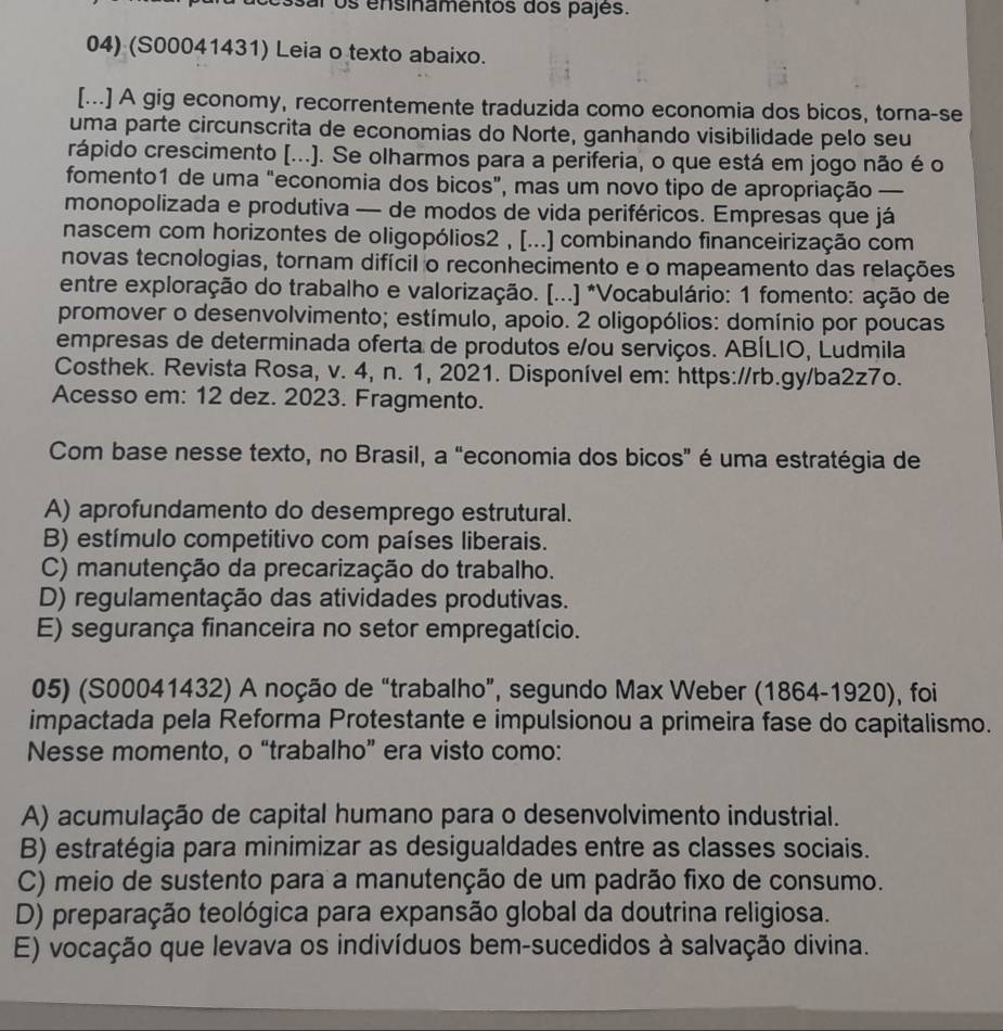 osar os ensinamentos dos pajes.
04) (S00041431) Leia o texto abaixo.
[...] A gig economy, recorrentemente traduzida como economia dos bicos, torna-se
uma parte circunscrita de economias do Norte, ganhando visibilidade pelo seu
rápido crescimento [...). Se olharmos para a periferia, o que está em jogo não é o
fomento1 de uma "economia dos bicos”, mas um novo tipo de apropriação —
monopolizada e produtiva — de modos de vida periféricos. Empresas que já
nascem com horizontes de oligopólios2 , [...] combinando financeirização com
novas tecnologias, tornam difícil o reconhecimento e o mapeamento das relações
entre exploração do trabalho e valorização. [...] *Vocabulário: 1 fomento: ação de
promover o desenvolvimento; estímulo, apoio. 2 oligopólios: domínio por poucas
empresas de determinada oferta de produtos e/ou serviços. ABÍLIO, Ludmila
Costhek. Revista Rosa, v. 4, n. 1, 2021. Disponível em: https://rb.gy/ba2z7o.
Acesso em: 12 dez. 2023. Fragmento.
Com base nesse texto, no Brasil, a “economia dos bicos” é uma estratégia de
A) aprofundamento do desemprego estrutural.
B) estímulo competitivo com países liberais.
C) manutenção da precarização do trabalho.
D) regulamentação das atividades produtivas.
E) segurança financeira no setor empregatício.
05) (S00041432) A noção de “trabalho”, segundo Max Weber (1864-1920), foi
impactada pela Reforma Protestante e impulsionou a primeira fase do capitalismo.
Nesse momento, o “trabalho” era visto como:
A) acumulação de capital humano para o desenvolvimento industrial.
B) estratégia para minimizar as desigualdades entre as classes sociais.
C) meio de sustento para a manutenção de um padrão fixo de consumo.
D) preparação teológica para expansão global da doutrina religiosa.
E) vocação que levava os indivíduos bem-sucedidos à salvação divina.