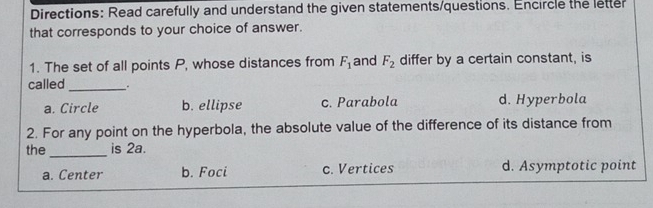 Directions: Read carefully and understand the given statements/questions. Encircle the letter
that corresponds to your choice of answer.
1. The set of all points P, whose distances from F_1 and F_2 differ by a certain constant, is
called_
a. Circle b. ellipse c. Parabola d. Hyperbola
2. For any point on the hyperbola, the absolute value of the difference of its distance from
the _is 2a.
a. Center b. Foci c. Vertices d. Asymptotic point