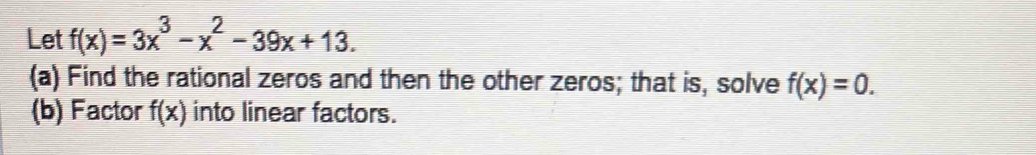 Let f(x)=3x^3-x^2-39x+13. 
(a) Find the rational zeros and then the other zeros; that is, solve f(x)=0. 
(b) Factor f(x) into linear factors.