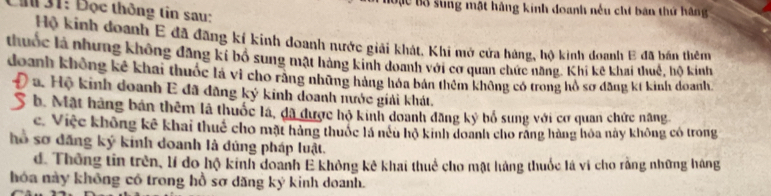 Đạc Bộ sung mật hàng kinh doanh nếu chí bản thứ hãng
Đi 31 : Đọc thông tin sau:
Hộ kinh đoanh E đã đãng kí kinh doanh nước giải khát, Khi mở cứa hàng, hộ kinh doanh E đã bán thêm
thuốc là nhưng không đăng kí bố sung mật hàng kinh doanh với cơ quan chức năng. Khi kê khai thuế, hộ kinh
doanh không kê khai thuốc là vì cho rằng những hàng hóa bản thêm không có trong hồ sơ đăng kí kinh doanh
a. Hộ kinh doanh E đã đăng ký kinh doanh nước giải khát.
b. Mật hàng bản thêm là thuốc là, đã được hộ kinh doanh đăng kỷ bổ sung với cơ quan chức năng
c. Việc không kê khai thuế cho mặt hàng thuộc là nếu hộ kinh doanh cho răng hàng hóa này không có trong
lố sơ đăng ký kinh doanh là dúng pháp luật.
d. Thông tin trên, lí do hộ kinh doanh E không kê khai thuể cho mật hàng thuốc lá vi cho rằng những háng
hóa này không có trong hồ sợ dăng ký kinh doanh.