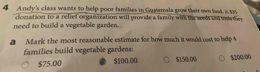 Andy’s class wants to help poor families in Guatemala grow their own food. A $35
donation to a relief organization will provide a family with the seeds and tools they
need to build a vegetable garden.
a Mark the most reasonable estimate for how much it would cost to help 4
families build vegetable gardens:
$75.00
$100.00 $150.00 $200.00