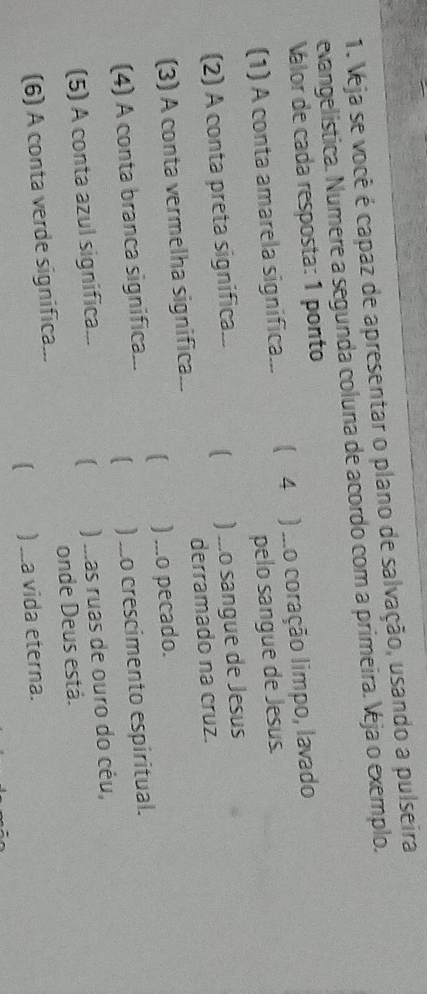 Veja se você é capaz de apresentar o plano de salvação, usando a pulseira
evangelística. Numere a segunda coluna de acordo com a primeira. Veja o exemplo.
Válor de cada resposta: 1 ponto
(1) A conta amarela significa... ( 4 ) .o coração limpo, lavado
pelo sangue de Jesus.
(2) A conta preta significa...
) ...o sangue de Jesus
(3) A conta vermelha significa... derramado na cruz.
) ...o pecado.
(4) A conta branca significa...
) _o crescimento espiritual.
(5) A conta azul significa...
) .as ruas de ouro do céu,
(6) A conta verde significa... onde Deus está.
) ...a vida eterna.