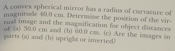 A convex spherical mirror has a radius of curvature of 
magnitude 40.0 cm. Determine the position of the vir- 
tual image and the magnification for object distances 
of (a) 30.0 cm and (b) 60.0 cm. (c) Are the images in 
parts (a) and (b) upright or inverted?