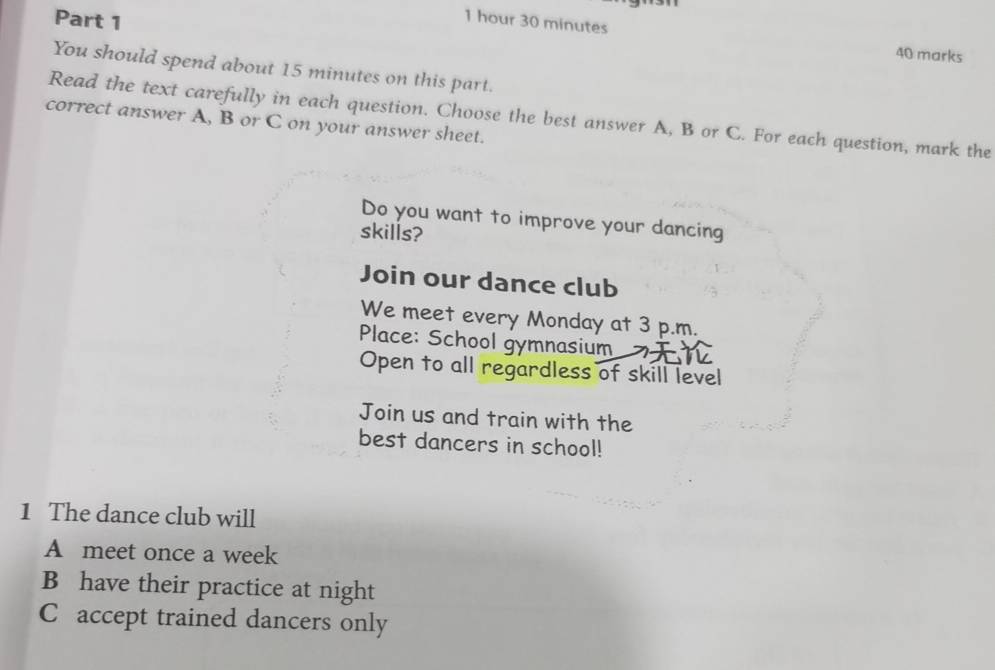 1 hour 30 minutes
40 marks 
You should spend about 15 minutes on this part. 
Read the text carefully in each question. Choose the best answer A, B or C. For each question, mark the 
correct answer A, B or C on your answer sheet. 
Do you want to improve your dancing 
skills? 
Join our dance club 
We meet every Monday at 3 p.m. 
Place: School gymnasium 
Open to all regardless of skill level 
Join us and train with the 
best dancers in school! 
1 The dance club will 
A meet once a week 
B have their practice at night 
C accept trained dancers only