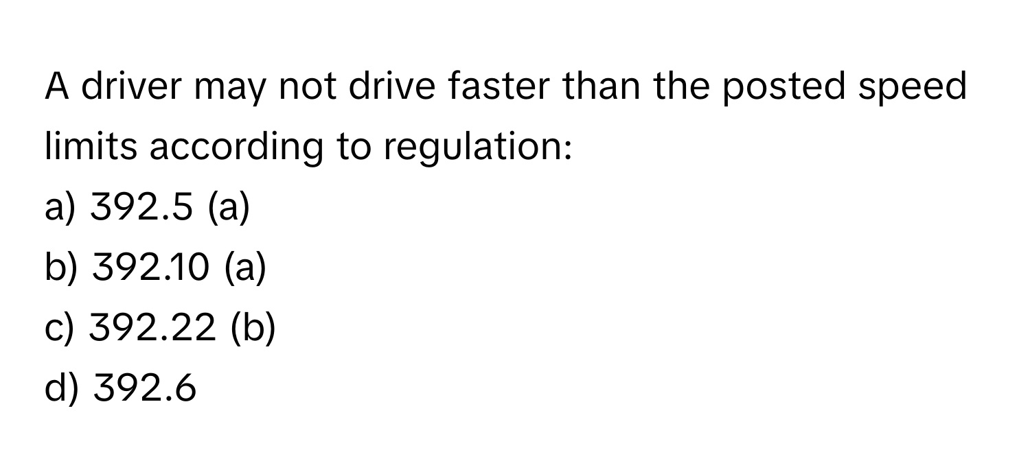 A driver may not drive faster than the posted speed limits according to regulation:

a) 392.5 (a) 
b) 392.10 (a) 
c) 392.22 (b) 
d) 392.6