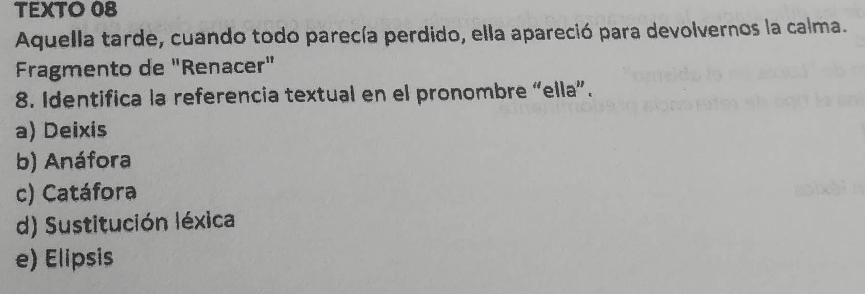 TEXTO 08
Aquella tarde, cuando todo parecía perdido, ella apareció para devolvernos la calma.
Fragmento de "Renacer"
8. Identifica la referencia textual en el pronombre “ella”.
a) Deixis
b) Anáfora
c) Catáfora
d) Sustitución léxica
e) Elipsis