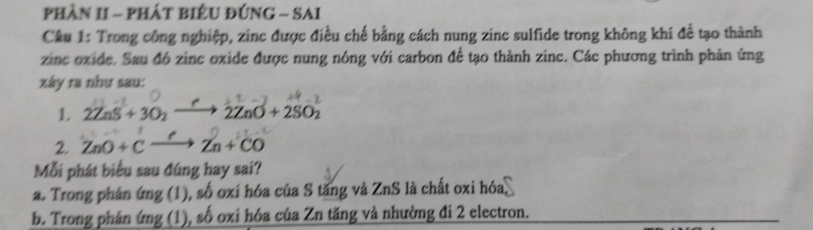 phần II - phát biểu đứnG - SAi
Câu 1: Trong công nghiệp, zinc được điều chế bằng cách nung zinc sulfide trong không khí để tạo thành
zinc oxide. Sau đó zinc oxide được nung nóng với carbon để tạo thành zinc. Các phương trình phản ứng
xây ra như sau:
1 2ZnS+3O_2to 2ZnO+2SO_2
2. ZnO+Cxrightarrow ?Zn+CO
Mỗi phát biểu sau đúng hay sai?
a. Trong phản ứng (1), số oxi hóa của S tăng và ZnS là chất oxi hóa,
b. Trong phản ứng (1), số oxi hóa của Zn tăng và nhường đi 2 electron.