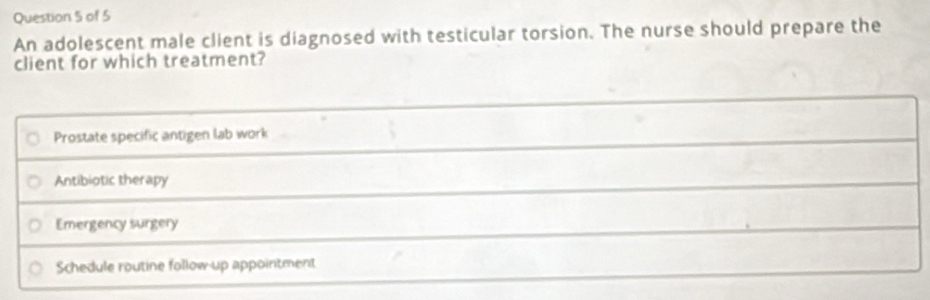 An adolescent male client is diagnosed with testicular torsion. The nurse should prepare the
client for which treatment?
Prostate specific antigen lab work
Antibiotic therapy
Emergency surgery
Schedule routine follow-up appointment