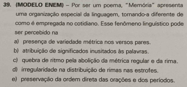 (MODELO ENEM) - Por ser um poema, “Memória” apresenta
uma organização especial da línguagem, tornando-a diferente de
como é empregada no cotidiano. Esse fenômeno linguístico pode
ser percebido na
a) presença de variedade métrica nos versos pares.
b) atribuição de significados inusitados às palavras.
c) quebra de ritmo pela abolição da métrica regular e da rima.
d) irregularidade na distribuição de rimas nas estrofes.
e) preservação da ordem direta das orações e dos períodos.