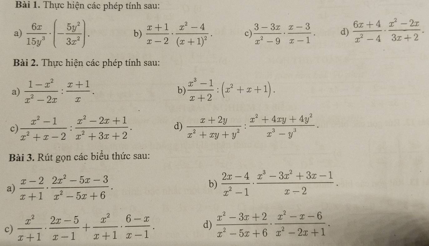 Thực hiện các phép tính sau:
a)  6x/15y^3 · (- 5y^2/3x^2 ).  (x+1)/x-2 · frac x^2-4(x+1)^2. c)  (3-3x)/x^2-9 ·  (x-3)/x-1 . d)  (6x+4)/x^2-4 ·  (x^2-2x)/3x+2 .
b)
Bài 2. Thực hiện các phép tính sau:
a)  (1-x^2)/x^2-2x : (x+1)/x . b)  (x^3-1)/x+2 :(x^2+x+1).
c)  (x^2-1)/x^2+x-2 : (x^2-2x+1)/x^2+3x+2 .  (x+2y)/x^2+xy+y^2 : (x^2+4xy+4y^2)/x^3-y^3 .
d)
Bài 3. Rút gọn các biểu thức sau:
a)  (x-2)/x+1 ·  (2x^2-5x-3)/x^2-5x+6 .
b)  (2x-4)/x^2-1 ·  (x^3-3x^2+3x-1)/x-2 .
c)  x^2/x+1 ·  (2x-5)/x-1 + x^2/x+1 ·  (6-x)/x-1 .
d)  (x^2-3x+2)/x^2-5x+6 ·  (x^2-x-6)/x^2-2x+1 .